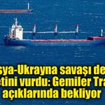 Rusya-Ukrayna savaşı deniz ticaretini vurdu: Gemiler Trabzon açıklarında bekliyor