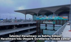 İstanbul Havalimanı ve Sabiha Gökçen Havalimanı'nda Otopark Ücretlerine Yüksek Zamlar