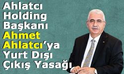 Ahlatcı Holding Başkanı Ahmet Ahlatcı’ya Yurt Dışı Çıkış Yasağı
