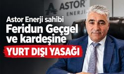 Astor Enerji sahibi Feridun Geçgel ve ailesine yurt dışı yasağı