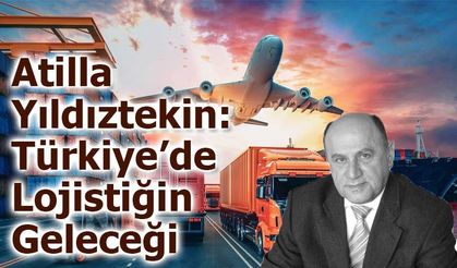 Atilla YILDIZTEKİN: Türkiye’de Lojistiğin Geleceği