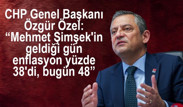 CHP Genel Başkanı Özgür Özel: “Mehmet Şimşek'in geldiği gün enflasyon yüzde 38'di, bugün 48”