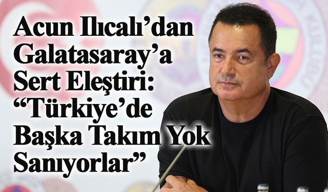 Acun Ilıcalı’dan Galatasaray’a Sert Eleştiri: “Türkiye’de Başka Takım Yok Sanıyorlar”