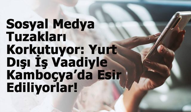 Sosyal Medya Tuzakları Korkutuyor: Yurt Dışı İş Vaadiyle Kamboçya’da Esir Ediliyorlar!