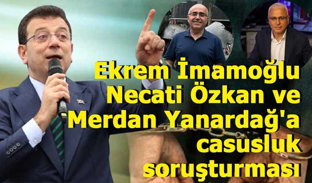 Ekrem İmamoğlu, Necati Özkan ve Merdan Yanardağ'a casusluk soruşturması!