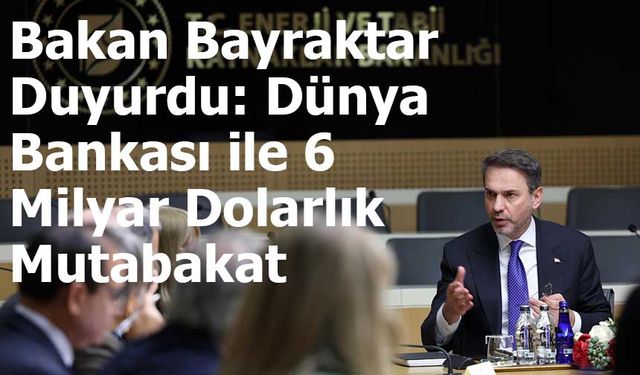 Bakan Bayraktar Duyurdu: Dünya Bankası ile 6 Milyar Dolarlık Mutabakat
