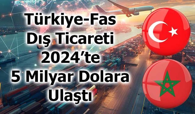 Türkiye-Fas Dış Ticareti 2024’te 5 Milyar Dolara Ulaştı
