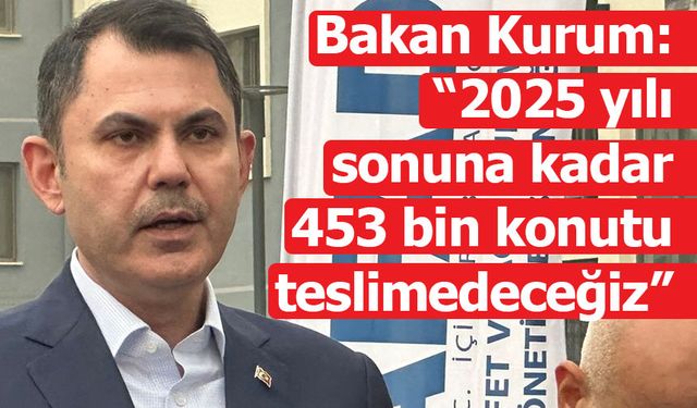 Bakan Kurum: “2025 yılı sonuna kadar 453 bin konutu teslim edeceğiz”