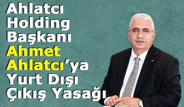 Ahlatcı Holding Başkanı Ahmet Ahlatcı’ya Yurt Dışı Çıkış Yasağı