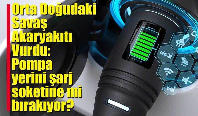 Orta Doğudaki Savaş Akaryakıtı Vurdu: Pompa yerini şarj soketine mi bırakıyor?