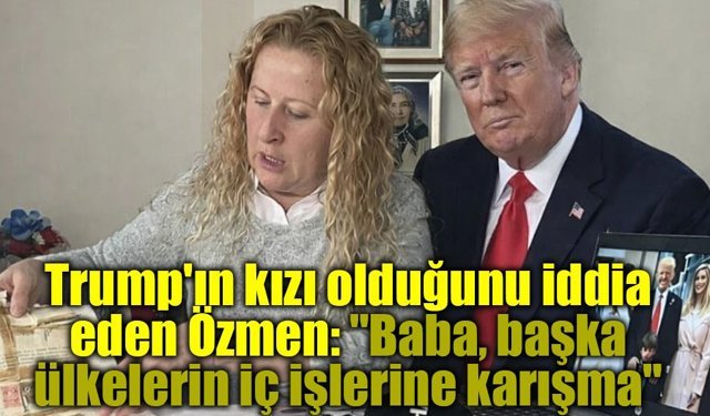 Trump'ın kızı olduğunu iddia eden Özmen: "Baba, başka ülkelerin iç işlerine karışma"
