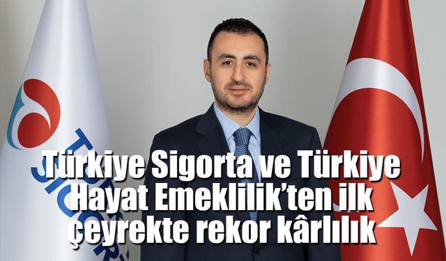 Türkiye Sigorta ve Türkiye Hayat Emeklilik’ten ilk çeyrekte rekor kârlılık