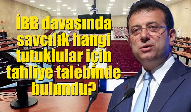 İBB davasında savcılık hangi tutuklular için tahliye talebinde bulundu?