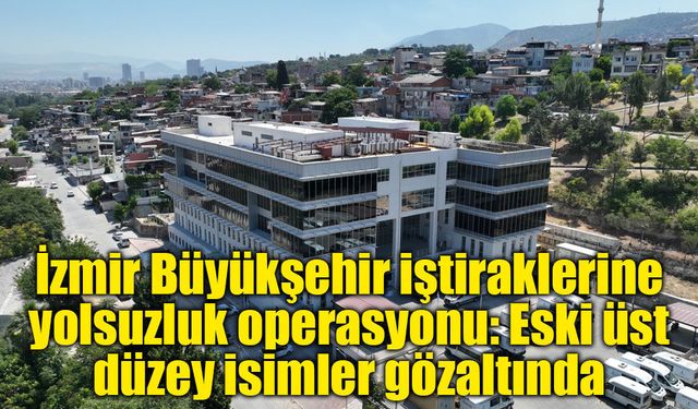 İzmir Büyükşehir iştiraklerine yolsuzluk operasyonu: Eski üst düzey isimler gözaltında