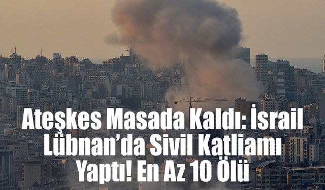 Ateşkes Masada Kaldı: İsrail Lübnan’da Sivil Katliamı Yaptı! En Az 10 Ölü