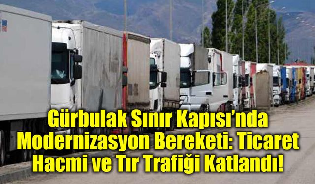 Gürbulak Sınır Kapısı’nda Modernizasyon Bereketi: Ticaret Hacmi ve Tır Trafiği Katlandı!