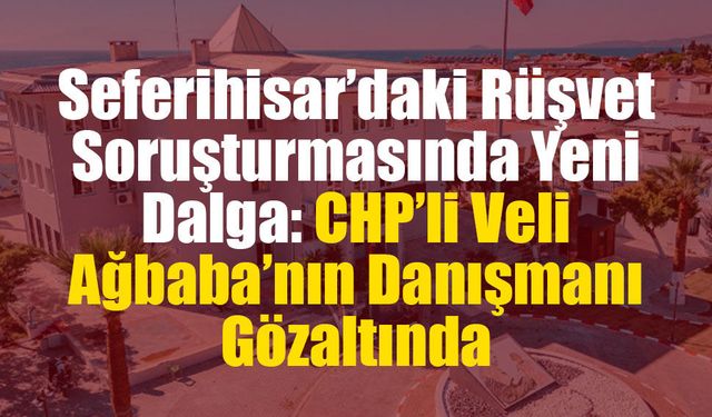 Seferihisar’daki Rüşvet Soruşturmasında Yeni Dalga: CHP’li Veli Ağbaba’nın Danışmanı Gözaltında