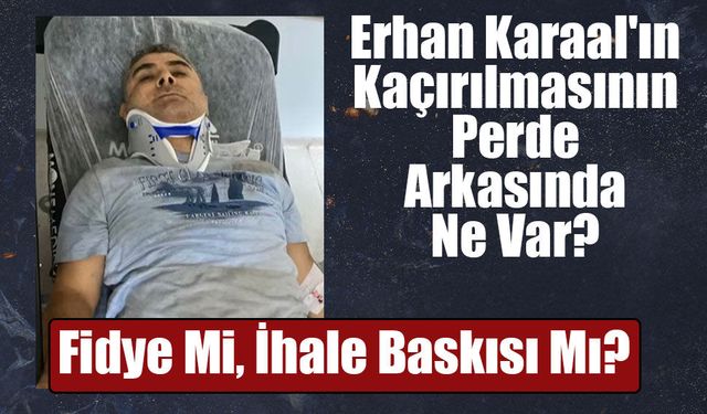 Erhan Karaal Neden Kaçırıldı? Soruşturmada Dikkat Çeken İhale İddiası