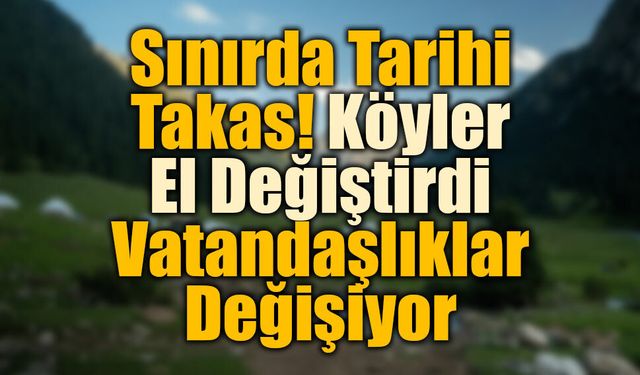 Sınırda Tarihi Takas! Köyler El Değiştirdi, Vatandaşlıklar Değişiyor