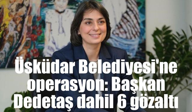 Üsküdar Belediyesi'ne operasyon: Başkan Dedetaş dahil 6 gözaltı