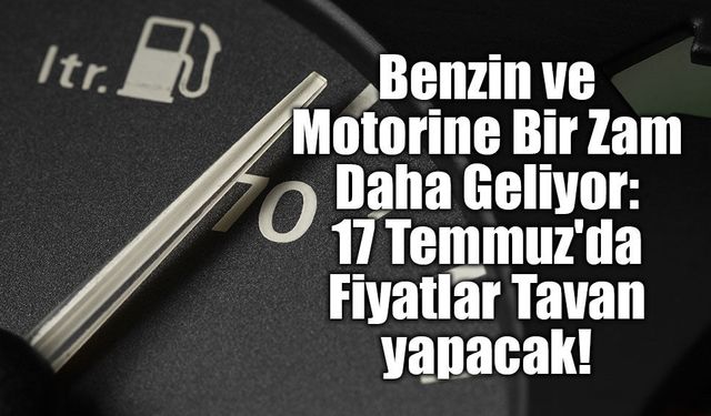 Benzin ve Motorine Bir Zam Daha Geliyor: 17 Temmuz'da Fiyatlar Tavan yapacak!