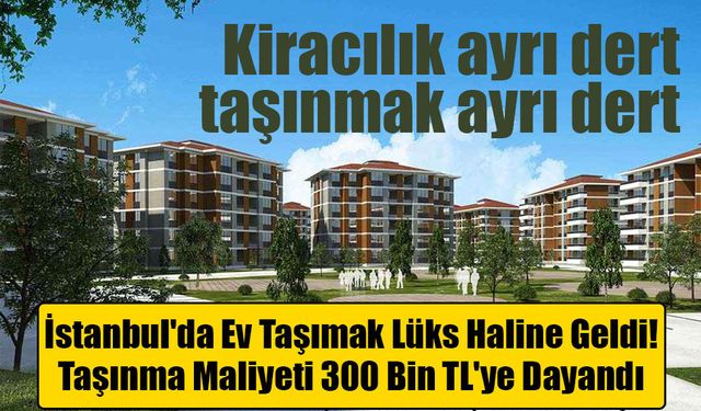 İstanbul'da Ev Taşımak Lüks Haline Geldi: Taşınma Maliyeti 300 Bin TL'ye Dayandı