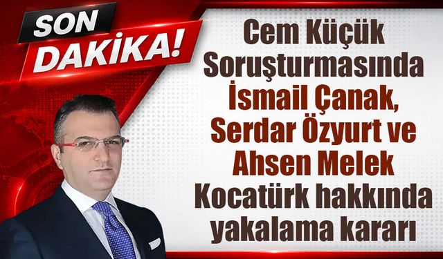 Cem Küçük soruşturmasında yeni gelişme: Çanak, Özyurt ve Kocatürk için yakalama kararı