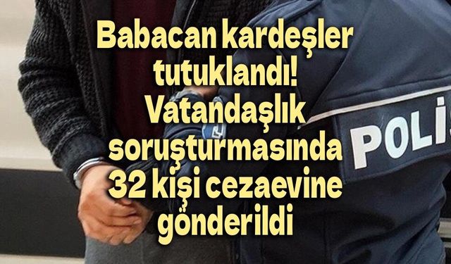 Babacan kardeşler tutuklandı! İşte vatandaşlık soruşturmasında cezaevine gönderilen 32 isim