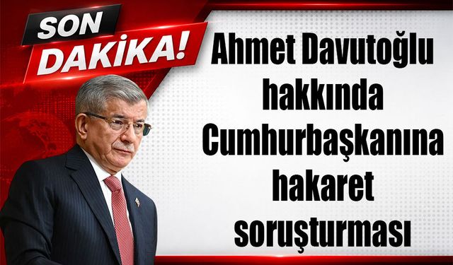 Ahmet Davutoğlu hakkında Cumhurbaşkanına hakaret soruşturması