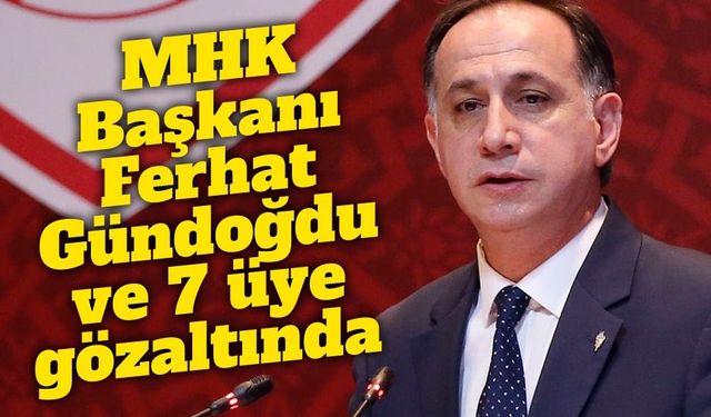 MHK Başkanı Ferhat Gündoğdu ve 7 üye gözaltında: Soruşturmanın geçmişi dikkat çekiyor