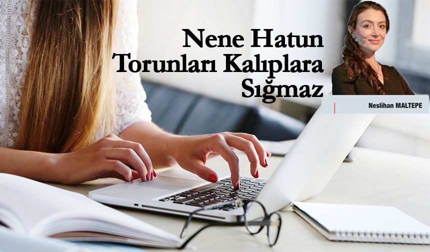 Neslihan Maltepe Yazdı: Nene Hatun Torunları Kalıplara Sığmaz