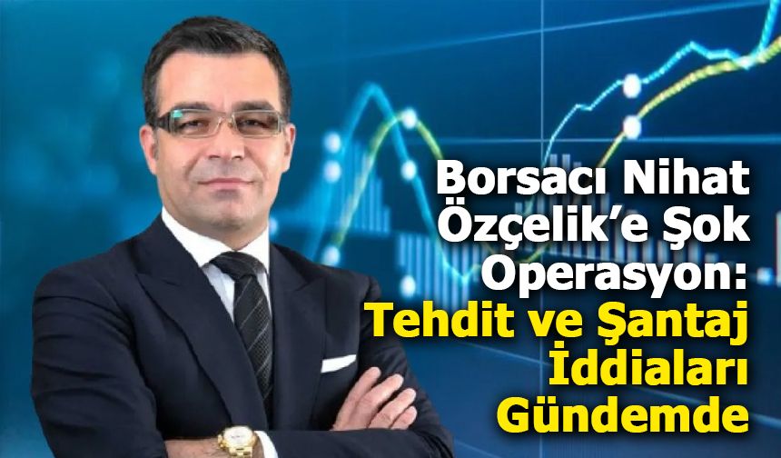 Borsacı Nihat Özçelik Gözaltına Alındı: Manipülasyon ve Şantaj İddiaları Gündemde