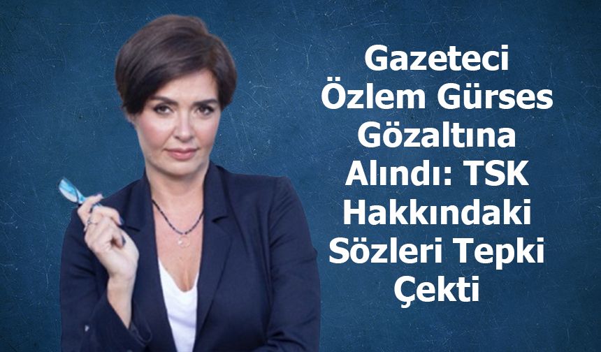 Gazeteci Özlem Gürses Gözaltına Alındı: TSK Hakkındaki Sözleri Tepki Çekti