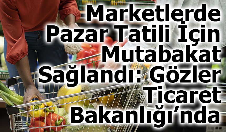 Marketlerde Pazar Tatili İçin Mutabakat Sağlandı: Gözler Ticaret Bakanlığı’nda