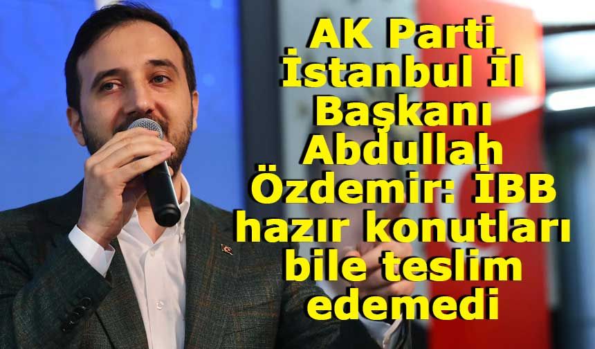 AK Parti İstanbul İl Başkanı Abdullah Özdemir: İBB hazır konutları bile teslim edemedi