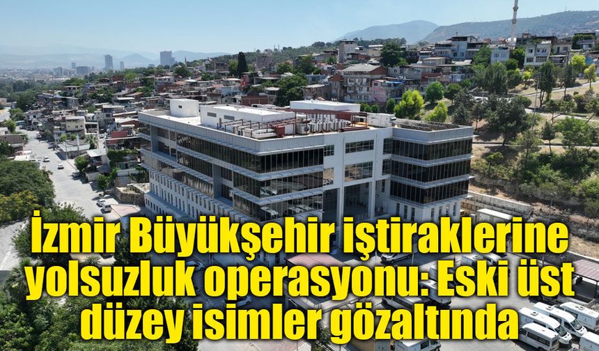 İzmir Büyükşehir iştiraklerine yolsuzluk operasyonu: Eski üst düzey isimler gözaltında
