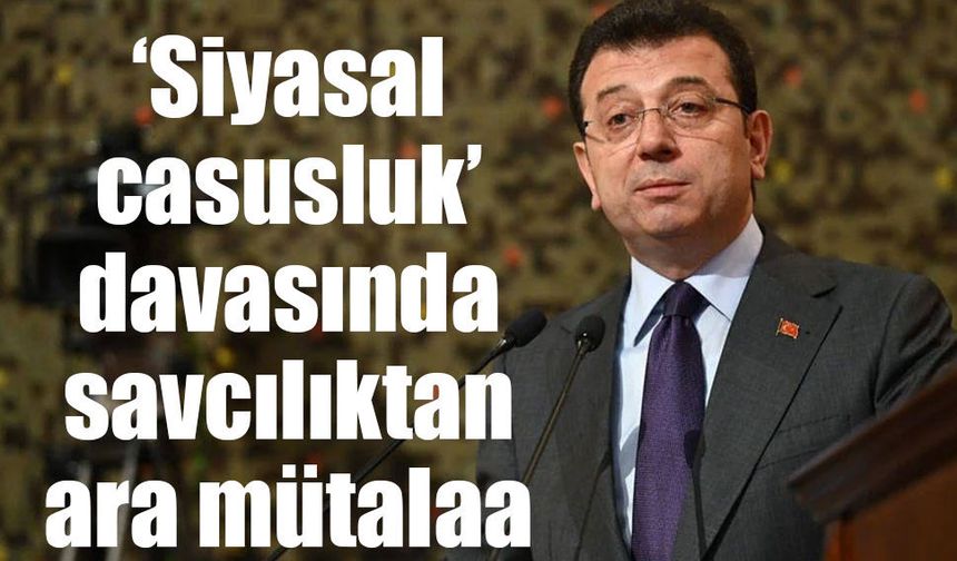 İmamoğlu ve 3 sanıklı ‘siyasal casusluk’ davasında savcılıktan mütalaa