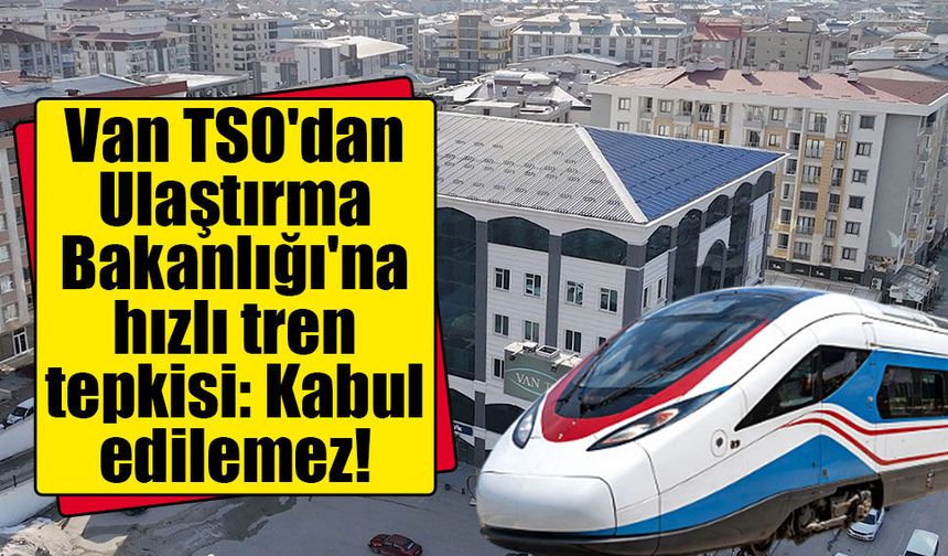 Van TSO'dan Ulaştırma Bakanlığı'na hızlı tren tepkisi: Kabul edilemez!