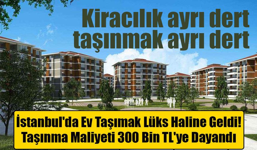 İstanbul'da Ev Taşımak Lüks Haline Geldi: Taşınma Maliyeti 300 Bin TL'ye Dayandı