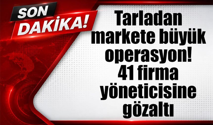 Tarladan markete büyük operasyon! 41 firma yöneticisine gözaltı