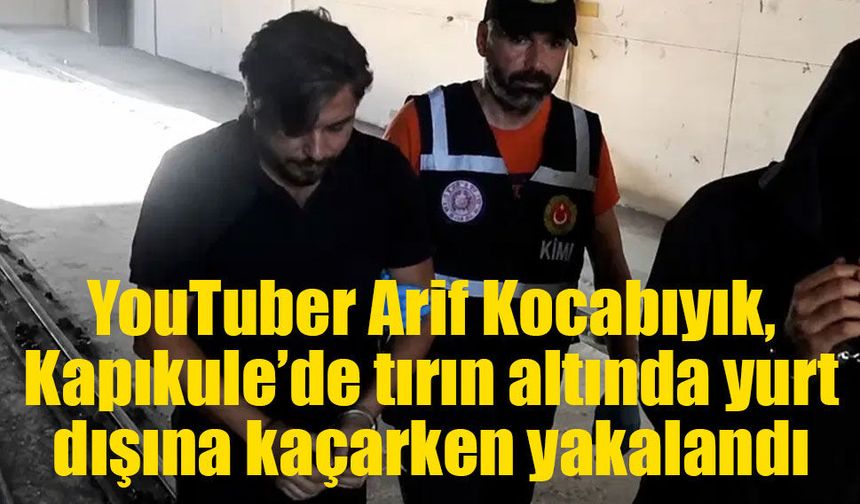 YouTuber Arif Kocabıyık, Kapıkule’de tırın altında yurt dışına kaçarken yakalandı