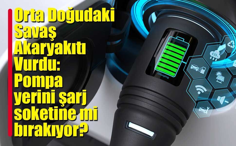Orta Doğudaki Savaş Akaryakıtı Vurdu: Pompa yerini şarj soketine mi bırakıyor?