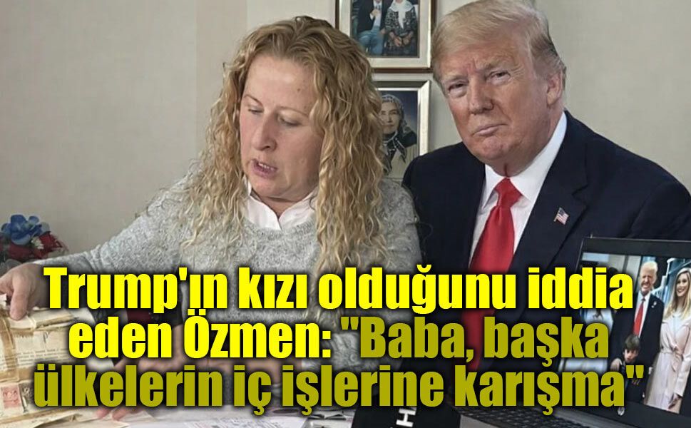 Trump'ın kızı olduğunu iddia eden Özmen: "Baba, başka ülkelerin iç işlerine karışma"