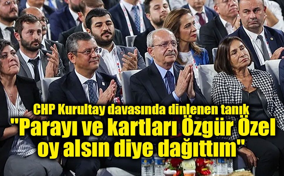 CHP Kurultay davasında dinlenen tanık: "Parayı ve kartları Özgür Özel oy alsın diye dağıttım"