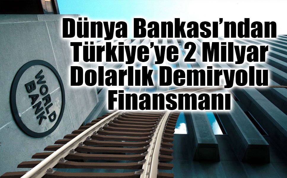 Dünya Bankası’ndan Türkiye’ye 2 Milyar Dolarlık Demiryolu Finansmanı
