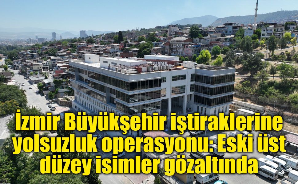 İzmir Büyükşehir iştiraklerine yolsuzluk operasyonu: Eski üst düzey isimler gözaltında