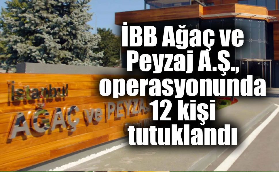İBB Ağaç ve Peyzaj A.Ş., operasyonunda 12 kişi tutuklandı