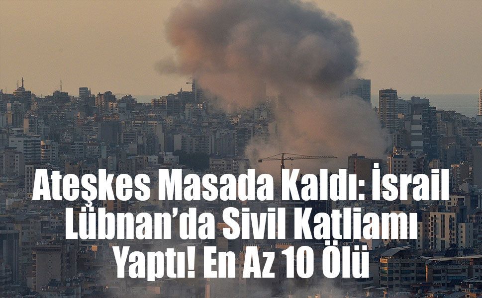 Ateşkes Masada Kaldı: İsrail Lübnan’da Sivil Katliamı Yaptı! En Az 10 Ölü