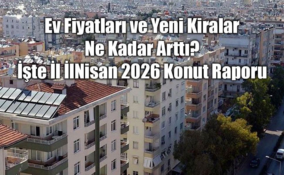 Ev Fiyatları ve Yeni Kiralar Ne Kadar Arttı? İşte İl İl Nisan 2026 Konut Raporu