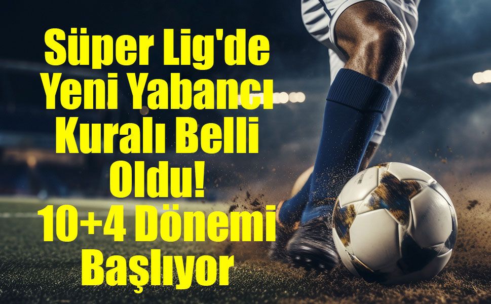 Süper Lig'de Yeni Yabancı Kuralı Belli Oldu! 10+4 Dönemi Başlıyor